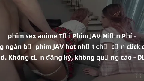 phim sex anime Tải Phim JAV Miễn Phí - Thưởng thức hàng ngàn bộ phim JAV hot nhất chỉ cần click download. Không cần đăng ký, không quảng cáo - Dễ dàng tải về và xem online!