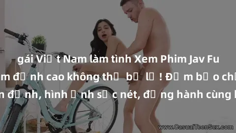 gái Việt Nam làm tình Xem Phim Jav Full HD: Những bộ phim đỉnh cao không thể bỏ lỡ! Đảm bảo chất lượng ổn định, hình ảnh sắc nét, đồng hành cùng bạn trong những giây phút thư giãn!