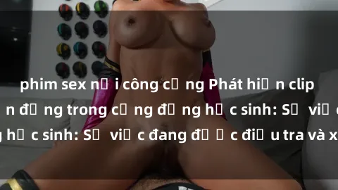 phim sex nơi công cộng Phát hiện clip sex nữ sinh gây chấn động trong cộng đồng học sinh: Sự việc đang được điều tra và xử lý