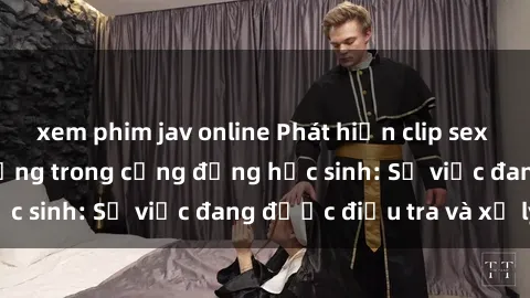 xem phim jav online Phát hiện clip sex nữ sinh gây chấn động trong cộng đồng học sinh: Sự việc đang được điều tra và xử lý