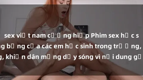 sex việt nam cưỡng hiếp Phim sex học sinh: Hành động nóng bỏng của các em học sinh trong trường, khiến dân mạng dậy sóng vì nội dung gợi cảm và kích thích.