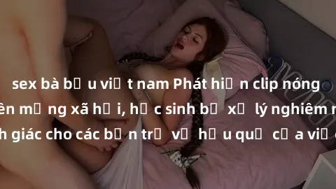 sex bà bầu việt nam Phát hiện clip nóng sinh viên gây sốt trên mạng xã hội, học sinh bị xử lý nghiêm ngặt. Đây là cảnh giác cho các bạn trẻ về hậu quả của việc chia sẻ thông tin trái phép trên interne