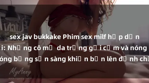 sex jav bukkake Phim sex milf hấp dẫn nhất mọi thời đại: Những cô mẹ da trắng gợi cảm và nóng bỏng sẵn sàng khiến bạn lên đỉnh chỉ trong chớp mắt!