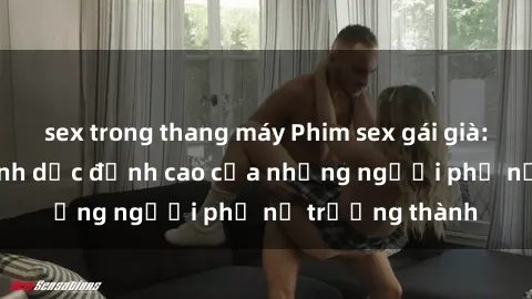 sex trong thang máy Phim sex gái già: Trải nghiệm tình dục đỉnh cao của những người phụ nữ trưởng thành