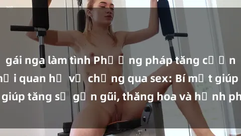gái nga làm tình Phương pháp tăng cường gắn kết trong mối quan hệ vợ chồng qua sex: Bí mật giúp tăng sự gần gũi, thăng hoa và hạnh phúc cho cặp đôi