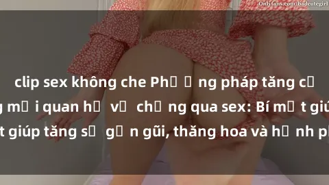 clip sex không che Phương pháp tăng cường gắn kết trong mối quan hệ vợ chồng qua sex: Bí mật giúp tăng sự gần gũi, thăng hoa và hạnh phúc cho cặp đôi