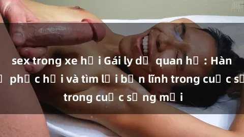 sex trong xe hơi Gái ly dị quan hệ: Hành trình tự phục hồi và tìm lại bản lĩnh trong cuộc sống mới