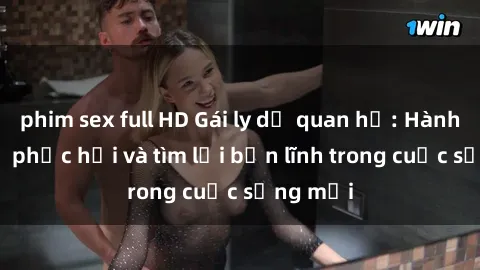 phim sex full HD Gái ly dị quan hệ: Hành trình tự phục hồi và tìm lại bản lĩnh trong cuộc sống mới