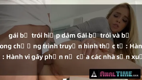 gái bị trói hiếp dâm Gái bị trói và bị ép buộc làm tình trong chương trình truyền hình thực tế: Hành vi gây phẫn nộ của các nhà sản xuất và người xem.