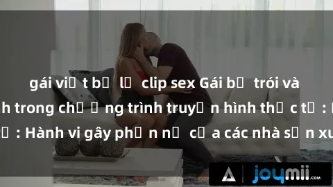 gái việt bị lộ clip sex Gái bị trói và bị ép buộc làm tình trong chương trình truyền hình thực tế: Hành vi gây phẫn nộ của các nhà sản xuất và người xem.