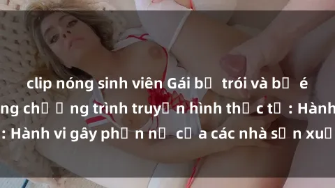 clip nóng sinh viên Gái bị trói và bị ép buộc làm tình trong chương trình truyền hình thực tế: Hành vi gây phẫn nộ của các nhà sản xuất và người xem.