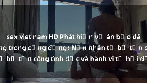 sex viet nam HD Phát hiện vụ án bạo dâm sex gây chấn động trong cộng đồng: Nạn nhân tố bị tấn công tình dục và hành vi tệ hại được tiết lộ