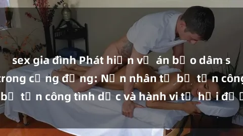 sex gia đình Phát hiện vụ án bạo dâm sex gây chấn động trong cộng đồng: Nạn nhân tố bị tấn công tình dục và hành vi tệ hại được tiết lộ