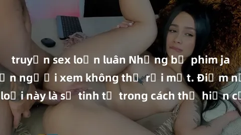 truyện sex loạn luân Những bộ phim jav SM không che khiến người xem không thể rời mắt. Điểm nổi bật của thể loại này là sự tinh tế trong cách thể hiện cảm xúc và sự hấp dẫn của những cảnh quay.
