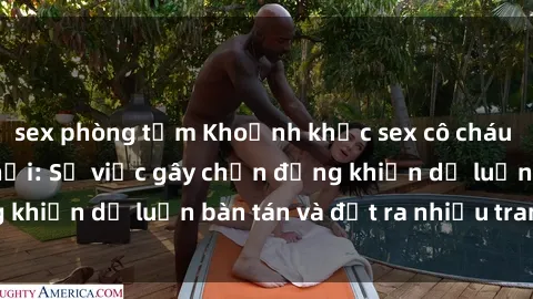 sex phòng tắm Khoảnh khắc sex cô cháu gây sốc trong xã hội: Sự việc gây chấn động khiến dư luận bàn tán và đặt ra nhiều tranh cãi.