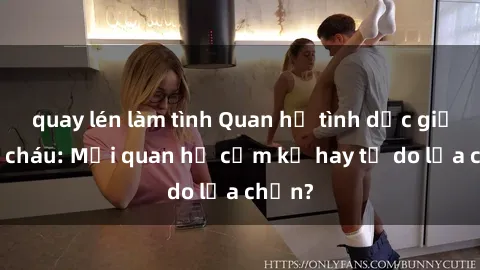 quay lén làm tình Quan hệ tình dục giữa ông cháu: Mối quan hệ cấm kỵ hay tự do lựa chọn?