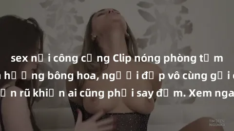 sex nơi công cộng Clip nóng phòng tắm: Hít thở nồng nàn hương bông hoa, người đẹp vô cùng gợi cảm và quyến rũ khiến ai cũng phải say đắm. Xem ngay để trải nghiệm điều đặc biệt!