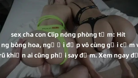 sex cha con Clip nóng phòng tắm: Hít thở nồng nàn hương bông hoa, người đẹp vô cùng gợi cảm và quyến rũ khiến ai cũng phải say đắm. Xem ngay để trải nghiệm điều đặc biệt!