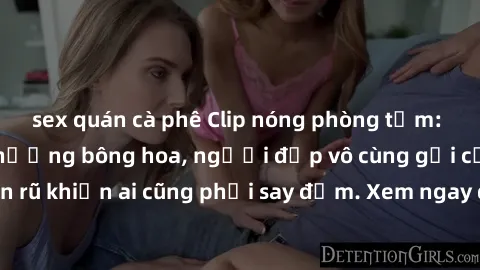 sex quán cà phê Clip nóng phòng tắm: Hít thở nồng nàn hương bông hoa, người đẹp vô cùng gợi cảm và quyến rũ khiến ai cũng phải say đắm. Xem ngay để trải nghiệm điều đặc biệt!