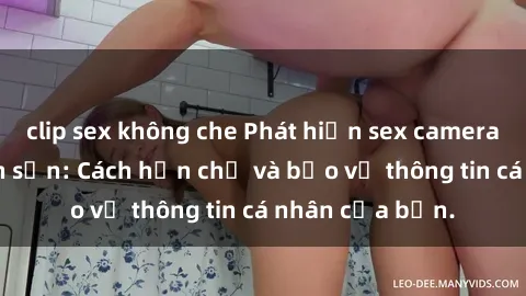 clip sex không che Phát hiện sex camera ẩn trong khách sạn: Cách hạn chế và bảo vệ thông tin cá nhân của bạn.