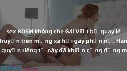 sex BDSM không che Gái Việt bị quay lén khi tắm, clip lan truyền trên mạng xã hội gây phẫn nộ. Hành động vi phạm quyền riêng tư này đã khiến cộng đồng mạng bức xúc và đòi trừng phạt thật nghiêm khắc.