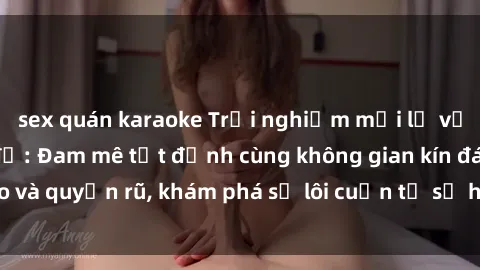 sex quán karaoke Trải nghiệm mới lạ với sex phòng thay đồ: Đam mê tột đỉnh cùng không gian kín đáo và quyến rũ, khám phá sự lôi cuốn từ sự hấp dẫn của nơi này.