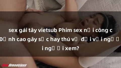 sex gái tây vietsub Phim sex nơi công cộng: Đỉnh cao gây sốc hay thú vị đối với người xem?