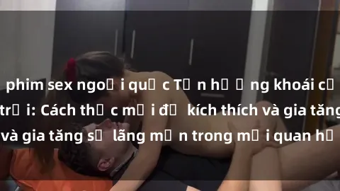 phim sex ngoại quốc Tận hưởng khoái cảm với sex ngoài trời: Cách thức mới để kích thích và gia tăng sự lãng mạn trong mối quan hệ của bạn!