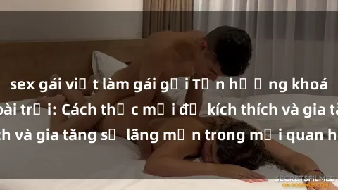 sex gái việt làm gái gọi Tận hưởng khoái cảm với sex ngoài trời: Cách thức mới để kích thích và gia tăng sự lãng mạn trong mối quan hệ của bạn!