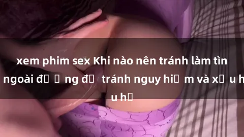 xem phim sex Khi nào nên tránh làm tình ngoài đường để tránh nguy hiểm và xấu hổ