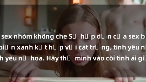 sex nhóm không che Sự hấp dẫn của sex bãi biển: Khi sóng biển xanh kết hợp với cát trắng, tình yêu nở hoa. Hãy thả mình vào cõi tình ái giữa sóng biển!