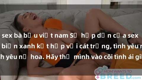 sex bà bầu việt nam Sự hấp dẫn của sex bãi biển: Khi sóng biển xanh kết hợp với cát trắng, tình yêu nở hoa. Hãy thả mình vào cõi tình ái giữa sóng biển!