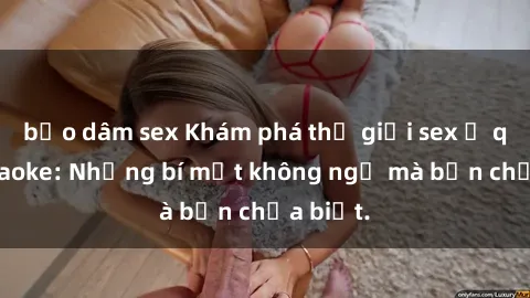 bạo dâm sex Khám phá thế giới sex ở quán karaoke: Những bí mật không ngờ mà bạn chưa biết.