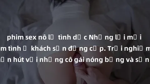phim sex nô lệ tình dục Những lời mời bí mật: Gái Việt làm tình ở khách sạn đẳng cấp. Trải nghiệm độc đáo và cuốn hút với những cô gái nóng bỏng và sẵn lòng thỏa mãn mọi nhu cầu của bạn.