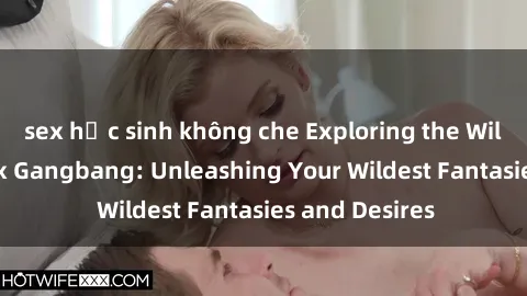 sex học sinh không che Exploring the Wild World of Sex Gangbang: Unleashing Your Wildest Fantasies and Desires