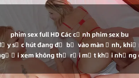 phim sex full HD Các cảnh phim sex bukkake hấp dẫn và đầy sức hút đang đổ bộ vào màn ảnh, khiến người xem không thể rời mắt khỏi những cảnh quay đầy kích thích.