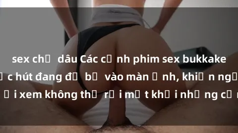 sex chị dâu Các cảnh phim sex bukkake hấp dẫn và đầy sức hút đang đổ bộ vào màn ảnh, khiến người xem không thể rời mắt khỏi những cảnh quay đầy kích thích.