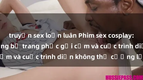 truyện sex loạn luân Phim sex cosplay: Giấc mơ  cùng những bộ trang phục gợi cảm và cuộc trình diễn không thể cưỡng lại!
