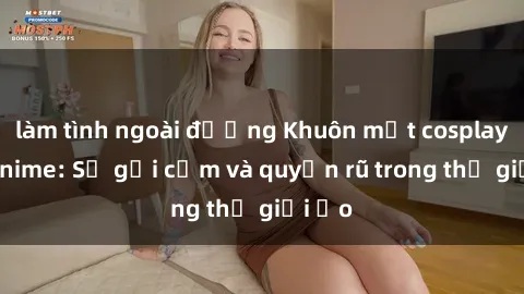 làm tình ngoài đường Khuôn mặt cosplay sex anime: Sự gợi cảm và quyến rũ trong thế giới ảo
