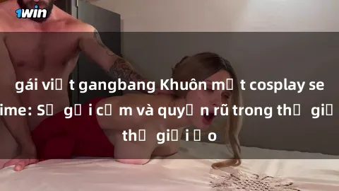 gái việt gangbang Khuôn mặt cosplay sex anime: Sự gợi cảm và quyến rũ trong thế giới ảo