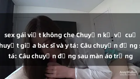 sex gái việt không che Chuyện kể về cuộc tình đầy nhiệt huyết giữa bác sĩ và y tá: Câu chuyện đằng sau màn áo trắng