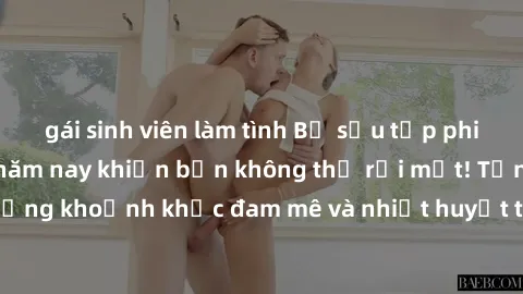 gái sinh viên làm tình Bộ sưu tập phim sex Mỹ hot nhất năm nay khiến bạn không thể rời mắt! Tận hưởng những khoảnh khắc đam mê và nhiệt huyết trong các tác phẩm nóng bỏng này!