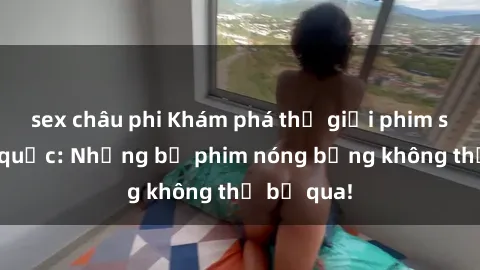 sex châu phi Khám phá thế giới phim sex ngoại quốc: Những bộ phim nóng bỏng không thể bỏ qua!