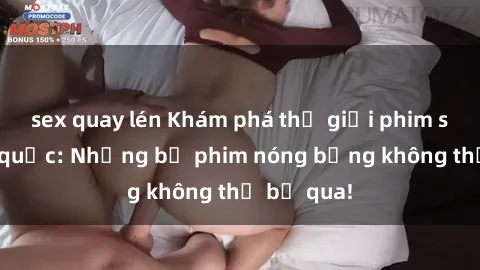 sex quay lén Khám phá thế giới phim sex ngoại quốc: Những bộ phim nóng bỏng không thể bỏ qua!