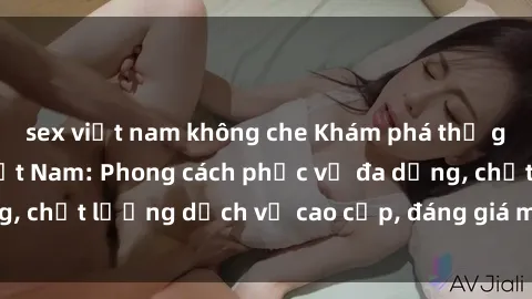 sex việt nam không che Khám phá thế giới của gái gọi Việt Nam: Phong cách phục vụ đa dạng, chất lượng dịch vụ cao cấp, đáng giá mọi khoản chi phí