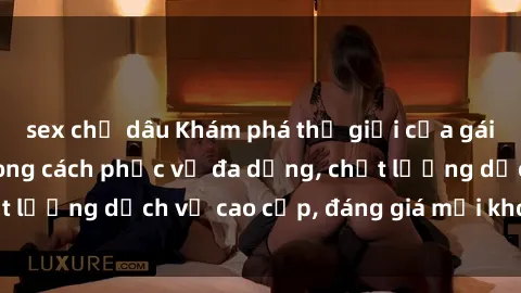 sex chị dâu Khám phá thế giới của gái gọi Việt Nam: Phong cách phục vụ đa dạng, chất lượng dịch vụ cao cấp, đáng giá mọi khoản chi phí