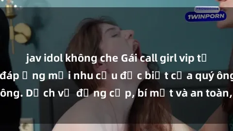 jav idol không che Gái call girl vip tư vấn chuyên nghiệp, đáp ứng mọi nhu cầu đặc biệt của quý ông. Dịch vụ đẳng cấp, bí mật và an toàn, hãy tìm hiểu ngay!