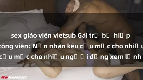 sex giáo viên vietsub Gái trẻ bị hiếp dâm bạo lực trong công viên: Nạn nhân kêu cứu mặc cho nhiều người đứng xem lạnh lùng