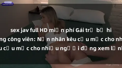 sex jav full HD miễn phí Gái trẻ bị hiếp dâm bạo lực trong công viên: Nạn nhân kêu cứu mặc cho nhiều người đứng xem lạnh lùng