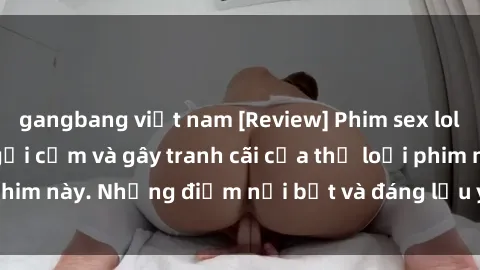 gangbang việt nam [Review] Phim sex loli: Đánh giá về sự gợi cảm và gây tranh cãi của thể loại phim này. Những điểm nổi bật và đáng lưu ý khi xem phim loli.